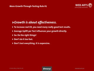 © Andre Morys, Web Arts AG www.web-arts.com
More-Growth-Through-Testing-Rule #2
‣Growth is about effectiveness.
‣ To increase real CR, you need many really good test results.
‣ Average Uplift per Test influences your growth directly.
‣ So: Do the right things!
‣ Don‘t do it too fast.
‣ Don‘t test everything. It is expensive.
45
@morys
 