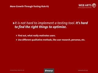 © Andre Morys, Web Arts AG www.web-arts.com
More-Growth-Through-Testing-Rule #3
82
‣It is not hard to implement a testing tool. It‘s hard
to find the right things to optimize.
‣ Find out, what really motivates users.
‣ Use different qualitative methods, like user research, personas, etc.
@morys
 