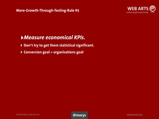 © Andre Morys, Web Arts AG www.web-arts.com
More-Growth-Through-Testing-Rule #5
96
‣Measure economical KPIs.
‣ Don‘t try to get them statistical significant.
‣ Conversion goal = organisations goal
@morys
 