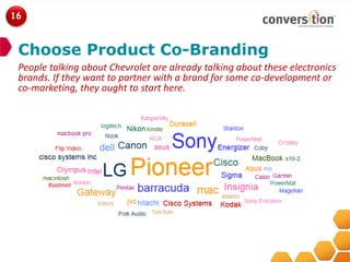 16



 Choose Product Co-Branding
 People talking about Chevrolet are already talking about these electronics
 brands. If they want to partner with a brand for some co-development or
 co-marketing, they ought to start here.
 