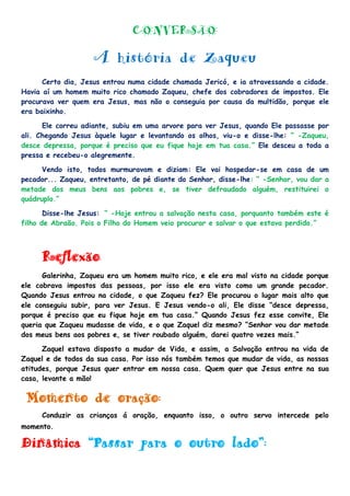 CONVERSÃO
A história de Zaqueu
Certo dia, Jesus entrou numa cidade chamada Jericó, e ia atravessando a cidade.
Havia aí um homem muito rico chamado Zaqueu, chefe dos cobradores de impostos. Ele
procurava ver quem era Jesus, mas não o conseguia por causa da multidão, porque ele
era baixinho.
Ele correu adiante, subiu em uma arvore para ver Jesus, quando Ele passasse por
ali. Chegando Jesus àquele lugar e levantando os olhos, viu-o e disse-lhe: “ -Zaqueu,
desce depressa, porque é preciso que eu fique hoje em tua casa.” Ele desceu a toda a
pressa e recebeu-o alegremente.
Vendo isto, todos murmuravam e diziam: Ele vai hospedar-se em casa de um
pecador... Zaqueu, entretanto, de pé diante do Senhor, disse-lhe: “ -Senhor, vou dar a
metade dos meus bens aos pobres e, se tiver defraudado alguém, restituirei o
quádruplo.”
Disse-lhe Jesus: “ -Hoje entrou a salvação nesta casa, porquanto também este é
filho de Abraão. Pois o Filho do Homem veio procurar e salvar o que estava perdido.”
Reflexão:
Galerinha, Zaqueu era um homem muito rico, e ele era mal visto na cidade porque
ele cobrava impostos das pessoas, por isso ele era visto como um grande pecador.
Quando Jesus entrou na cidade, o que Zaqueu fez? Ele procurou o lugar mais alto que
ele conseguiu subir, para ver Jesus. E Jesus vendo-o ali, Ele disse “desce depressa,
porque é preciso que eu fique hoje em tua casa.” Quando Jesus fez esse convite, Ele
queria que Zaqueu mudasse de vida, e o que Zaquel diz mesmo? “Senhor vou dar metade
dos meus bens aos pobres e, se tiver roubado alguém, darei quatro vezes mais.”
Zaquel estava disposto a mudar de Vida, e assim, a Salvação entrou na vida de
Zaquel e de todos da sua casa. Por isso nós também temos que mudar de vida, as nossas
atitudes, porque Jesus quer entrar em nossa casa. Quem quer que Jesus entre na sua
casa, levante a mão!
Momento de oração:
Conduzir as crianças á oração, enquanto isso, o outro servo intercede pelo
momento.
Dinâmica “Passar para o outro lado”:
 