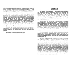produto entre todos, à medida que alguém tinha necessidade" Atos 2.45.
"Vosso Pai celeste sabe que necessitais de todas elas" Mateus 6.32. "E
se alguém vos disser alguma coisa, respondei-lhe que o Senhor precisa
deles. E logo os enviará" Mateus 21.3. A necessidade é a base cristã.
Os leigos - e os ministros - seguirão seus negócios ou vida
profissional com uma sensação de dedicação, dedicação ao Reino - e
estarão em serviço cristão de tempo integral, usando seus negócios ou
profissão como instrumentos de demonstração do Reino. Juntamente
com isso sentirão que eles têm direito a ver suas necessidades e as
necessidades de seus queridos dependentes supridas. Então terão o
privilégio de ser mordomos do remanescente a fim de distribuir, de suprir
as necessidades dos outros. Isso dará à vida total coerência e foco, e
dar-lhe-á um senso de missão. A falsa divisão entre o secular e o
sagrado será dissipada. O todo da vida será sagrado, porque
empregado sem fins sagrados - em fins do Reino de Deus.
À medida que colocam seus bens materiais e seus ganhos à
disposição do Reino de Deus, assim colocam seu tempo, talentos e
influência a serviço do mesmo Reino. Isso inclui seu testemunho
pessoal.
A conversão é conversão ao Reino de Deus.

EPÍLOGO
Ao falar do novo nascimento e da conversão Jesus empregou
uma palavra muito decisiva em ambos os casos - "Se". "Se alguém não
nascer de novo, não pode ver o Reino de Deus". "Se não vos
converterdes e não vos tornardes como crianças, de modo algum
entrareis no reino dos céus". Será esse "se" muito dissonante, muito
estreito, muito dogmático, muito importuno? Estaria Ele erguendo algo
fora do coração da realidade? Estará a vida dizendo a mesma coisa?
Sim - inequivocamente sim.
Lembre-se de que Stanley Hall, o psicólogo, disse: "Se a igreja
permitir que isso (a conversão) se fossilize, a psicologia, quando se
tornar verdadeiramente biológica, o pregará". Essa profecia proferida há
uma geração passada está sendo agora cumprida - a psicologia prega
isso - das necessidades profundas, sombrias da natureza humana ela
proclama a conversão. A medicina prega isso também. O diretor de uma
Faculdade de Medicina disse-me: "Se os ministros não podem produzir
conversão, nós, os médicos, teremos que fazê-la, pois a vida assim o
exige".
A necessidade de conversão se estende dos elementos mais
elevados que o homem pode produzir ao extremo inferior de que é
capaz o pecado - todos os altos e baixos de toda a escala da vida, toda
a natureza humana necessita de conversão - não alguns - todos. Não há
exceção a esse "se".
O que de melhor a religião pode produzir à parte da conversão
não é suficientemente bom. A religião se subordina a esse "se não vos
converterdes". Santa Teresa foi durante muitos anos uma irmã
desconhecida fazendo fria e mecanicamente sua rotina de deveres e
repetindo suas orações. Um dia entrou na capela como havia feito
regularmente durante dez anos. Nesse dia, contudo, foi diferente. Ao se
fixarem seus olhos sobre a cruz, ela compreendeu realmente o amor de
Deus por ela. Caiu de joelhos, entregou-se inteiramente, e ergueu-se
para começar nova vida. Suas palavras dessa época em diante foram
palavras de vida. Onde as declarações de outros caíam sobre corações
insensíveis que não respondiam ao apelo, as palavras dessa irmã
reavivavam as almas daqueles que a ouviam. Foi o Espírito Santo que a
despertou para o sentido da cruz, e foi o Espírito Santo que transformou
seu ministério num instrumento vibrante e poderoso de redenção. Uma
irmã devotada e dedica precisou da conversão.

 