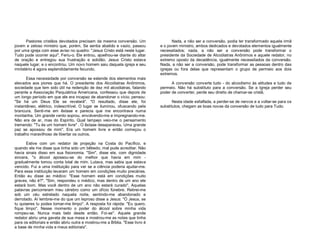 Pastores cristãos devotados precisam da mesma conversão. Um
jovem e zeloso ministro que, porém, Se sentia abatido e vazio, passou
por uma igreja com esse aviso no quadro: "Jesus Cristo está neste lugar.
Tudo pode ocorrer aqui". Feriu-o. Ele entrou, ajoelhou-se diante do altar
de oração e entregou sua frustração e solidão. Jesus Cristo estava
naquele lugar, e o encontrou. Um novo homem saiu daquela igreja e seu
ministério é agora esplendidamente fecundo.
Essa necessidade por conversão se estende dos elementos mais
elevados aos piores que há. O presidente dos Alcoólatras Anônimos,
sociedade que tem sido útil na redenção de dez mil alcoólatras, falando
perante a Associação Psiquiátrica Americana, confessou que depois de
um longo período em que ele era incapaz de abandonar o vício, pensou:
"Se há um Deus Ele se revelará". "O resultado, disse ele, foi
instantâneo, elétrico, indescritível. O lugar se iluminou, ofuscando pela
brancura. Senti-me em êxtase e parecia que me encontrava numa
montanha. Um grande vento soprou, envolvendo-me e impregnando-me.
Não era de ar, mas do Espírito. Qual lampejo veio-me o pensamento
tremendo: "Tu és um homem livre" . O êxtase desapareceu. Uma grande
paz se apossou de mim". Era um homem livre e então começou o
trabalho maravilhoso de libertar os outros.
Estive com um redator de projeção na Costa do Pacífico, e
quando ele me disse que tinha sido um bêbedo, mal pude acreditar. Não
havia sinais disso em sua fisionomia. "Sim", disse ele, com dignidade
sincera, "o álcool apossou-se do melhor que havia em mim gradualmente tomou conta total de mim. Lutava, mas sabia que estava
vencido. Fui a uma instituição para ver se a ciência poderia ajudar-me.
Para essa instituição levaram um homem em condições muito precárias.
Então eu disse ao médico: "Esse homem está em condições muito
graves, não é?", "Sim, respondeu o médico, mas dentro de um ano ele
estará bom. Mas você dentro de um ano não estará curado". Aquelas
palavras percorreram meu cérebro como um ofício fúnebre. Retirei-me
sob um céu estrelado naquela noite, sentindo-me abandonado e
derrotado. Aí lembrei-me do que um leproso disse a Jesus: "Ó Jesus, se
tu quiseres tu podes tornar-me limpo". A resposta foi rápida: "Eu quero,
fique limpo". Nesse momento o poder do álcool sobre minha vida
rompeu-se. Nunca mais bebi desde então. Foi-se". Aquele grande
redator abriu uma gaveta de sua mesa e mostrou-me as notas que tinha
para os editoriais e então abriu outra e mostrou-me a Bíblia. "Esse livro é
a base de minha vida e meus editoriais".

Nada, a não ser a conversão, podia ter transformado aquela irmã
e o jovem ministro, ambos dedicados e devotados elementos igualmente
necessitados; nada, a não ser a conversão pode transformar o
presidente da Sociedade de Alcoólatras Anônimos e aquele redator, no
extremo oposto da decadência, igualmente necessitados da conversão.
Nada, a não ser a conversão, pode transformar as pessoas dentro das
igrejas ou fora delas que representam o grupo de permeio aos dois
extremos.
A conversão converte tudo - do alcoolismo às atitudes e tudo de
permeio. Não há substituto para a conversão. Se a Igreja perder seu
poder de converter, perde seu direito de chamar-se cristã.
Nesta idade esfalfada, a perder-se de nervos e a voltar-se para os
substitutos, chegam as boas novas da conversão de tudo para Tudo.

 
