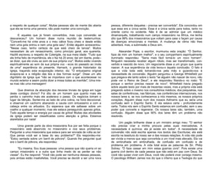 a respeito de qualquer coisa". Muitas pessoas são de mente tão aberta
que ela se torna uma peneira; não pode manter uma convicção.
E aqueles que já foram convertidos, mas cuja conversão se
desvaneceu? Um homem disse numa reunião de testemunhos:
"Converti-me há vinte anos e o meu cálice ficou cheio e desde então
nem uma gota entrou e nem uma gota saiu". Então alguém acrescentou:
"Nesse caso, tenho certeza de que está cheio de larvas". Muitos
necessitam de um renascimento, como princípio geral, aos quarenta.
Hazlitt escreveu a respeito de Colerigde, na sua meia idade: "Tudo que
ele tinha feito de importância, ele o fez há 20 anos; daí em diante, pode-se dizer, que ele viveu ao som da sua própria voz". Muitos estão vivendo
espiritualmente ao som da sua própria voz - ecos do passado ao invés
de uma" experiência do presente. Harnack, o grande historiador da
Igreja, traçando esta evaporação interior, diz: "O entusiasmo original
evapora-se e a religião das leis e das formas surge". Disse um alto
dignitário da Igreja que "não se importava com o que acontecesse no
mundo exterior e assim podia dizer a missa todas as manhãs", Uma missa mas não uma mensagem!
Que diremos da absorção dos deveres triviais da igreja em lugar
deste contágio divino? Foi dito de um homem que quanto mais ele
perdia o caminho mais ele acelerava o passo. Os negócios tomam o
lugar da bênção. Sentei-me ao lado de uma colina, na hora devocional,
e observei um cachorro abanando a cauda com entusiasmo e com a
cabeça entre os arbustos. Eu esperava que ele saltasse sobre um
coelho a qualquer momento; mas ele estava perseguindo apenas grilos.
Todo aquele tempo e energia por causa de grilos! Muitas das atividades
da igreja podem ser classificadas como atenção a grilos. Estamos
atarefados por nada!
Uma grande parte da obra missionária fica por ser feita porque o
missionário está absorvido no missionário e nos seus problemas.
Perguntei a uma missionária que estava para ser enviada de volta ao lar:
Que pensa você ser a base do seu problema?" Ela respondeu-me:
"Estou sentada sobre um barril de pólvora". Quando lhe perguntei qual
era o barril de pólvora, ela respondeu:
"Eu mesma. Sou duas pessoas: uma pessoa que não queria vir ao
campo missionário e a outra que tinha medo de se perder se não
viesse". Eu lhe respondi: "Você não pode ser nenhuma dessas pessoas,
pois ambas estão insatisfeitas. Você precisa se decidir a ser uma nova

pessoa, diferente daquelas - precisa ser convertida". Ela concordou em
que essa era a única saída. Essa é a única saída para todos, tanto no
oriente como no ocidente. Não é de se admirar que um médico
dinamarquês, trabalhando num campo missionário na África, me tenha
dito que 99% dos missionários que voltam para casa o façam por causa
de doenças emocionais e mentais. A mudança de clima não lhes
adiantará, mas, a submissão a Deus sim.
Alexander Pope, o escritor, murmurou esta oração: "Ó Senhor,
faze de mim um homem melhor", e o seu companheiro espiritualmente
iluminado respondeu: "Seria mais fácil torná-lo um novo homem".
Ninguém necessita receber algum rótulo, mas ser transformado, convertido e nascido de novo. Um negociante disse a um grupo que queria
nascer. A sua experiência da vida levou-o àquela conclusão. O fato é
que a vida toda está tomando-nos pela mão e guiando-nos à
necessidade de conversão. Alguém perguntou a George Whitefield por
que pregava ele tanto sobre o texto "se alguém não nascer de novo, não
pode ver o Reino de Deus", e ele respondeu fitando-o no rosto: "É
porque o senhor precisa nascer de novo". Whitefield havia pregado
sobre aquele texto por mais de trezentas vezes, mas a própria vida está
pregando sobre o mesmo nos consultórios médicos, dos psiquiatras, nas
salas de conferências, nas fábricas, nas conferências internacionais, nos
nossos lares e, se nos conhecemos a nós mesmos, os nossos próprios
corações. Alguém disse num dos nossos Ashrams que eu seria uma
confusão sem o Espírito Santo. E ela estava certa - profundamente
certa. Todos nós sem o Espírito Santo estamos em confusão; sem o seu
poder que converte e regenerar. Os nossos lares são, também, uma
confusão. Alguém disse que 90% dos lares têm um problema não
resolvido.
Um pagão brilhante disse a um ministro amigo meu: "O senhor
não precisa criar a minha procura pelas suas mercadorias. A
necessidade é química; ela já existe em todos". A necessidade de
conversão não está escrita apenas nos textos das Escrituras; ela está
escrita na tessitura do nosso ser e das nossas relações. A vida não pode
ser vivida a menos que seja convertida a um nível mais elevado. Ela vai
de embrulhada em embrulhada, de confusão em confusão e de
problema em problema. A vida total ecoa as palavras de Sir. Philip
Sidney: "Ó faze cessar em mim estas guerras civis". Pois existe uma
guerra civil dentro de cada pessoa que não está em paz com Deus. Se
você não quiser viver com Deus, você não poderá viver consigo mesmo.
O psicólogo William James nos diz que o inferno que a Teologia diz que

 