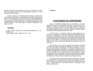 teremos de suportar mais tarde não é pior do que o inferno que criamos
para nós mesmos neste mundo ao habitualmente moldarmos o nosso
caráter de maneira errônea.
Todas as coisas que mencionamos neste capítulo, e ainda outras,
convergem para uma coisa - a necessidade de conversão dos bons, dos
maus e dos indiferentes. Sem ela os bons não são suficientemente
bons, os maus são demasiadamente maus para serem transformados e
os indiferentes não podem acordar-se. A vida está fazendo ecoar, com
ênfase crescente, o que Jesus pregou e ofereceu: "Necessário vos é
nascer de novo".
CITAÇÕES:
1) Julian N. Hartt: "Visando a uma Teologia de Evangelismo", p. 15.
2) Idem, p. 24.
3) Henry Sloane Coffin, "Alegria no Crer", p. 96.

Capítulo II

A NATUREZA DA CONVERSÃO
Vimos a necessidade pressionante de conversão, e que esta
necessidade não é uma imposição do exterior, mas do interior. Ela é
inerente e, portanto, dela não há fugir. Neste capítulo, veremos a
natureza da conversão cristã. Eu digo conversão cristã porque esta é de
uma espécie específica, possui um certo conteúdo e caráter definido
conduzindo a certos resultados definidos na vida.
A lei da vida é a conversão. Todas as coisas estão sob um
processo de conversão. A vida neste planeta está baseada sobre a
conversão. A fotossíntese é o processo pelo qual a energia da luz solar
é usada para transformar a água e o ar em alimento para a planta. Sem
essa conversão básica a vida pereceria. De maneira que, aqueles que
dizem que não crêem na conversão estão realmente dizendo que não
crêem na vida, pois a vida não só depende da conversão, mas é uma
conversão.
No momento em que a vida é produzida, ela começa a converter:
o alimento em energia, a energia em realização e, mais tarde, uma vida
em uma outra vida pela reprodução. Um industrial disse que toda a
indústria está baseada na conversão: a conversão da matéria prima em
produtos manufaturados. Onde há vida há conversão. Onde não há vida,
não há conversão. Todo o processo da vida é a conversão de formas
mais baixas em formas mais altas. O mineral é transformado em vegetal,
o vegetal em animal, o animal no homem e o homem no Reino de Deus.
Em cada caso, a vida na sua forma mais baixa é nascida de cima.
A fé cristã introduziu neste vasto processo universal de conversão
um tipo específico: a conversão cristã. Quando você consegue esse tipo
de conversão, você é introduzido ao mais alto tipo de vida no céu ou na
terra - o Reino de Deus. A conversão cristã é a conversão no seu
sentido mais elevado.

 