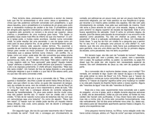Para torná-la clara, precisamos examiná-la e excluir da mesma
tudo que lhe foi acrescentado e vê-Ia como Jesus a apresentou. Já
vimos que não podemos confundir conversão com proselitismo, o qual
Jesus repudiou, pois o proselitismo é a mudança de um grupo para outro
sem a necessária mudança de caráter e de vida. O proselitismo pode
ser atingido pelo egoísmo individual ou coletivo num desejo de amparar
o egoísmo pelo aumento no número e de provar ser superior. Jesus
chamou o proselitismo de uma mudança para baixo. "Vós fazeis (o
prosélito) duas vezes mais filho do inferno do que vós mesmos". O unirse à Igreja pode, e muitas vezes acontece, resultar numa conversão
cristã; ou pode resultar daí uma perversão: o uso da Igreja como um
meio para os seus próprios fins, os de ganhar o reconhecimento social.
Um homem colocou este assunto nestes termos: "Eu examinei a
questão de ser membro da Igreja para ver que Igreja ofereceria o melhor
campo para vender os meus produtos". Os motivos podem estar tão
misturados que a pessoa termine numa mistura - em conflito. Ou a
Igreja, como um corpo, pode estar tão não convertida que esteja pronta
a aceitar qualquer motivo. Um vendedor de bebidas alcoólicas
aproximou-se, irado, de um redator e lhe disse: "Não sabe o senhor que
o meu negócio está na "lista aprovada" pela igreja? Aquela mesma
"igreja" ofereceu o batismo a um chefe africano que possuía 7 esposas,
a ele e às esposas juntamente. O chefe africano respondeu: "Mas isso
não seria cristão". Um homem de fora da Igreja dizendo a uma grande
instituição religiosa o que é cristão e o que não é! Ele estava certo, pois
viu que isso não seria conversão cristã.
Esta passagem nos diz o que a conversão não é: "Mas, a todos
quantos o receberam, deu-lhes o poder de serem feitos filhos de Deus; a
saber: aos que crêem no seu nome; os quais não nasceram do sangue,
nem da vontade da carne, nem da vontade do homem, mas de Deus"(Jo
1.12-13). Aqui ele nos diz que o novo nascimento é, antes de tudo, "não
do sangue". Você não o consegue através da corrente sanguínea,
através da hereditariedade. Os seus pais podem dar-lhe muita coisa,
mas não podem dar-lhe isto. O nascer num lar cristão não o torna
cristão. "O fato de ter nascido numa caixa de bolachas não faz com que
um camundongo seja uma bolacha". Ou como diz alguém: "Deus não
tem netos". O nascer num lar cristão pode dar-lhe um impulso interior
nessa direção, mas você, como pessoa, tem de decidir e entregar-se
para o resto da vida.
Em segundo lugar, ele nos diz que este nascimento não é "através
da vontade da carne". Você não o consegue por chicoteamento da

vontade, por esforçar-se um pouco mais, por ser um pouco mais fiel nos
exercícios religiosos, por ser mais assíduo na sua freqüência à igreja,
por levantar a si mesmo pelos cordões dos sapatos. Ele não vem pelo
chicoteamento da vontade, mas pela sua submissão da mesma. Você
não acha a Deus através do subir por uma escada, degrau a degrau,
para achá-lO no degrau superior da escada da dignidade. Esta é uma
busca egocêntrica da salvação. Você O acha no primeiro degrau da
escada, pois Ele desce pela escada da encarnação e nos encontra onde
estamos como pecadores. "Eu não vim chamar os justos, mas os
pecadores". Esta é a salvação centralizada em Deus. Um interessado
hindu disse: "o que fez de mim um cristão foi a pergunta que o senhor
fez no seu livro: É a salvação uma procura ou uma oferta? Vi, num
relance, que não era uma procura; nada havia que pudéssemos fazer
para ganhá-la, mas era uma oferta que Ele nos faz no primeiro degrau
da escada, como pecadores. Isso me abriu os portões".
Em terceiro lugar, ela não vem da "vontade do homem". Nenhum
homem lha pode dar: nem o profeta, nem o pastor, nem o sacerdote,
nem o papa. Se qualquer profeta, ou pastor, ou sacerdote, ou papa lhe
disser que lha pode dar, ele mesmo tem necessidade especial da
mesma. Ela vem diretamente de Deus ou não vem de qualquer outra
parte.
Se a conversão não é nenhuma destas coisas, que é então? "Em
verdade, em verdade te digo: Quem não nascer da água e do Espírito,
não pode entrar no reino de Deus" (Jo 3.5). Penso que o "nascer da
água" significa o entrar-se numa comunhão exterior, a igreja, através do
batismo. O "nascer do Espírito" significa sofrer uma mudança no caráter
e na vida pelo impacto do Espírito Santo sobre o nosso espírito. Alguns
são "nascidos da água" mas não são "nascidos do Espírito".
Esse era o meu caso: experimentei meia conversão sob o apelo
do pregador, uni-me à igreja, senti a religião durante algumas semanas
e, então, ela se desvaneceu. Voltei ao que era antes; as fontes do meu
caráter não haviam sido purificadas. O meu rótulo havia sido mudado,
mas não a minha vida. Eu tinha sido convertido horizontalmente, mas
não verticalmente. Daí há dois anos enfrentei nova crise. Eu, desta vez,
não estava para ser descartado apanhando apenas frases e slogans. Eu
queria uma experiência real.
Uma pequena menina branca, na África, numa estação onde não
havia outras crianças, adotou um "faça de conta" que seja companheira,

 