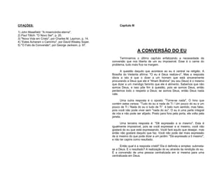 CITAÇÕES:

Capítulo III

1) John Masefield: "A misericórdia eterna".
2) Paul Tillich: "O Novo Ser", p. 20.
3) "Nova Vida em Cristo", por Charles M. Laymon, p. 14.
4) “Estes Acharam o Caminho", por David Wesley Soper.
5) "O Fato da Conversão", por George Jackson, p. 97.

A CONVERSÃO DO EU
Terminamos o último capítulo enfatizando a necessidade da
conversão que nos liberta de um eu impossível. Esse é o cerne do
problema, tudo mais fica na margem.
A questão daquilo que acontece ao eu é central na religião. A
filosofia do Vedanta afirma: "O eu é Deus realize-o". Mas a resposta
óbvia a isto é que o dizer a um homem que está sinceramente
procurando a Deus que ele é "Aham Brahma" (eu sou Deus) é o mesmo
que dizer a um mendigo faminto que ele é alimento. Sabemos que não
somos Deus, e isso põe fim à questão, pois se somos Deus, então
perdemos todo o respeito a Deus; se somos Deus, então Deus nada
vale.
Uma outra resposta é o oposto: "Torne-se nada". O hino que
contém estes versos: “Tudo do eu e nada de Ti / Um pouco do eu e um
pouco de Ti / Nada do eu e tudo de Ti” é belo num sentido, mas falso,
pois você não pode viver sem "nada do eu". O eu é uma parte integral
de nós e não pode ser alijado. Posto para fora pela porta, ele volta pela
janela.
Uma terceira resposta é: "Dê expressão a si mesmo". Esta é
igualmente impossível, pois se você expressar a si mesmo, você não
gostará do eu que está expressando. Você fará aquilo que desejar, mas
então não gostará daquilo que faz. Você não pode dar mais expressão
de si mesmo do que pode dizer a um jardim: "Dá expressão a ti mesmo",
e não ter capins como resultado.
Então qual é a resposta cristã? Ela é definida e simples: submetase a Deus. E o resultado? A realização do eu através da rendição do eu.
É a conversão de uma pessoa centralizada em si mesma para uma
centralizada em Deus.

 