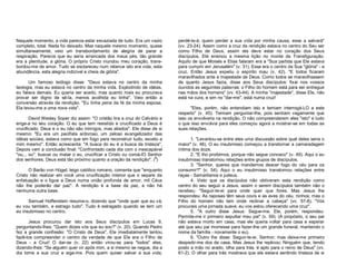 Naquele momento, a vida parecia estar esvaziada de tudo. Era um vazio
completo, total. Nada foi deixado. Mas naquele mesmo momento, quase
simultaneamente, veio um transbordamento de alegria de parar a
respiração. Parecia que eu seria arrancada dos meus pés, tão grande
era a plenitude, a glória. O próprio Cristo inundou meu coração, transbordou-me de amor. Tudo se esclareceu num relance isto era vida, esta
abundância, esta alegria indizível e cheia de glória".
Um famoso teólogo disse: "Deus estava no centro da minha
teologia, mas eu estava no centro da minha vida. Explodindo de idéias,
eu falava demais. Eu queria ser aceito, mas quanto mais eu procurava
provar ser digno de sê-la, menos acolhida eu tinha". Veio então a
conversão através da rendição. "Eu tinha pena da fé da minha esposa.
Ela levou-me a uma nova vida".
David Wesley Soper diz assim: "O cristão tira a cruz do Calvário e
erige-a no seu coração. O eu que tem resistido e crucificado a Deus é
crucificado; Deus e o eu não são inimigos, mas aliados". Ele disse de si
mesmo: "Eu era um pacifista ardoroso, um zeloso evangelizador das
idéias sociais, estava como que em fogo para reconstruir tudo, exceto a
mim mesmo". Então acrescenta: "A busca do eu é a busca da tristeza".
Depois vem a conclusão final: "Confrontado cada dia com o inescapável
"ou... ou": buscar ou matar o eu, crucificar a Cristo ou coroá-lO Senhor
dos senhores. Deus está tão próximo quanto a oração da rendição". (3)
O Barão von Hügel, leigo católico romano, comenta que "enquanto
Cristo não realizar em você uma crucificação interior que o separe da
enfatuação e o ligue a Deus numa união profunda de amor, mil Céus
não lhe poderão dar paz". A rendição é a base da paz, e não há
nenhuma outra base.
Samuel Hoffenstein resume-o, dizendo que "onde quer que eu vá,
eu vou também, e estrago tudo". Tudo é estragado quando se tem um
eu insubmisso no centro.
Jesus procurou dar isto aos Seus discípulos em Lucas 9,
perguntando-lhes: "Quem dizeis vós que eu sou?" (v. 20). Quando Pedro
fez a grande confissão: "O Cristo de Deus", Ele imediatamente tentou
fazê-los compreender o centro da verdade de que Ele era o Filho de
Deus - a Cruz! O dar-se (v. 22) então virou-se para "todos" eles,
dizendo-lhes: "Se alguém quer vir após mim, a si mesmo se negue, dia a
dia tome a sua cruz e siga-me. Pois quem quiser salvar a sua vida,

perdê-la-á; quem perder a sua vida por minha causa, esse a salvará"
(vv. 23-24). Assim como a cruz da rendição estava no centro do Seu ser
como Filho de Deus, assim ela deve estar no coração dos Seus
discípulos. Ele ensinou a mesma lição no monte da Transfiguração.
Aquilo de que Moisés e Elias falaram era a "Sua partida que Ele estava
para cumprir em Jerusalém" (v. 31). Esse era o centro da Sua "glória" - a
cruz. Então Jesus expeliu o espírito mau (v. 42). "E todos ficaram
maravilhados ante a majestade de Deus. Como todos se maravilhassem
de quanto Jesus fazia, disse aos Seus discípulos: fixai nos vossos
ouvidos as seguintes palavras: o Filho do homem está para ser entregue
nas mãos dos homens" (vv. 43-44). A minha "majestade", disse Ele, não
está na cura, e sim no "dar-me", está numa cruz!
"Eles, porém, não entendiam isto e temiam interrogá-LO a este
respeito" (v. 45). Temiam perguntar-lhe, pois sentiam vagamente que
isso os envolveria na rendição. O não compreenderem eles "isto" e tudo
o que isso envolvia para eles começou agora a mostrar-se em todas as
suas relações.
1. "Levantou-se entre eles uma discussão sobre qual deles seria o
maior" (v. 46). O eu insubmisso começou a transtornar a camaradagem
íntima dos doze.
2. "E lho proibimos, porque não segue conosco" (v. 49). Aqui o eu
insubmisso transtornou relações entre grupos de discípulos.
3. "Senhor, queres que mandemos descer fogo do céu para os
consumir?" (v. 54). Aqui o eu insubmisso transtornou relações entre
raças - Samaritanos e judeus.
4. Visto que os discípulos não obtiveram esta rendição como
centro do seu seguir a Jesus, assim o serem discípulos também não o
recebeu: "Seguir-te-ei para onde quer que fores. Mas Jesus lhe
respondeu: As raposas têm seus covis e as aves do céu, ninhos; mas o
Filho do homem não tem onde reclinar a cabeça" (vv. 57-8). "Vós
procurais uma jornada suave; eu vos estou oferecendo uma cruz".
5. "A outro disse Jesus: Segue-me. Ele, porém, respondeu:
Permite-me ir primeiro sepultar meu pai" (v. 59). (A propósito, o seu pai
não estava morto em casa, mas ele queria voltar para casa e esperar
até que seu pai morresse para fazer-lhe um grande funeral, mantendo o
nome da família - novamente o eu).
6. "Outro lhe disse: Seguir-te-ei, Senhor; mas deixa-me primeiro
despedir-me dos de casa. Mas Jesus lhe replicou: Ninguém que, tendo
posto a mão no arado, olha para trás, é apto para o reino de Deus" (vv.
61-2). O olhar para trás mostrava que ele estava sentindo tristeza de si

 