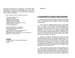 Não pôde passar pelo buraco por onde entrara, e foi apanhada. Estas
ilustrações são grosseiras, mas exemplificam bem o que ocorre
espiritualmente. Se quisermos a liberdade, devemos, de uma vez por
todas, entregar-nos integralmente - com nossos pecados e problemas
diários - à medida que surgirem.

Capítulo IV

Então, possuídos por Ele, e portanto livres, dizemos:
Para onde quiseres enviar-me,
Senhor, irei contente,
Desde que em Tua companhia
Nenhuma carga será pesada,
Enquanto Tua mão me sustentar.
Desata qualquer nó que me ligue ao mundo,
Exceto o que enlaça, num só,
O Teu coração ao meu.
E podemos acrescentar com Charles Fox:
Quero ser bastante tolo para depender
Da Sabedoria do Alto;
Fraco bastante para, na Sua força, fortalecer-me.
Indigno de honras, a não ser da divina,
Tão desprezível para conservar-me no pó, mas a Seus pés.
Nada Ser - e ser Tudo, em Deus.

CITAÇÕES:
1) "Estão no caminho", por Samuel M. Shoemaker.
2) Soper, op. Cit.
3) Idem.

A CONVERSÃO DE NOSSO AMOR PRÓPRIO
Vimos que o que há de mais profundo na conversão é a conversão
do ego pela auto-rendição. Vamos ver agora o que há de mais profundo
no ego - a aspiração de amar e ser amado - e pensar na conversão
dessa aspiração.
Em meu último livro, Maturidade Cristã, afirmei que mais profundo
do que o ego, sexo e os anseios da natureza humana é a aspiração de
amar e ser amado, e que, portanto, somos amadurecidos como
pessoas, na medida em que somos no amor, e não mais. Maturidade é
maturidade no amor. Se "Deus é amor" - sublime e suprema verdade
sobre Deus - e se Ele nos criou à sua imagem e semelhança, então
devemos ter selado no âmago de nosso ser Seu mais profundo anelo - o
de amar e ser amado. Na estrutura íntima de nosso ser, fomos criados
para amar e ser amados. Se não amamos e não somos amados,
violamos a mais profunda lei do nosso ser.
Portanto, a conversão é conversão de nosso amor. Em nossa
cegueira, estupidez e teimosia, temos amado as coisas falsas com o
amor falso. Pervertemos nossa mais profunda aspiração de amar e ser
amado e atamos esse amor às coisas erradas - em nós mesmos e nos
transformamos em Deus; no sexo, como um fim em si mesmo, e nosso
amor se transforma em sexualismo; na sociedade, e nos transformamos
em adoradores da sociedade, dominados por ela. Nosso Ágape original
perverteu-se no Eros. O Eros é o Ágape que não se converteu. Logo a
conversão é conversão da perversão.
Como pode Deus converter nossos amores? Ordenar-nos que
amemos? Isto seria a Palavra transformada em moralidade. Mostrar-nos
como o ódio produz conseqüências más e o amor boas? Isto seria a
Palavra transformada em Filosofia. Estabelecer leis e regulamentos que
ordenassem a vida comunal? Isto seria a Palavra transformada em
instituição. Em todas elas a Palavra se tornou palavra. Todas elas são

 
