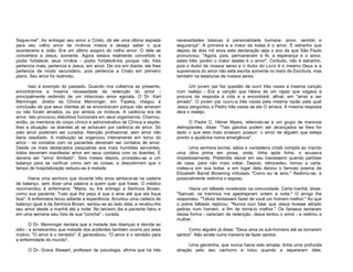 Segue-me". Ao entregar seu amor a Cristo, dá ele uma última espiada
para seu velho amor de motivos mistos e deseja saber o que
aconteceria a João. Era um último suspiro do velho amor. O dele se
convertera a Jesus, somente. Agora estava realmente convertido e
podia fortalecer seus irmãos - podia fortalecê-los porque não lhes
pertencia mais; pertencia a Jesus, em amor. De ora em diante, ele lhes
pertencia de modo secundário, pois pertencia a Cristo em primeiro
plano. Seu amor foi redimido.

necessidades básicas à personalidade humana: amor, sentido e
segurança". A primeira e a maior de todas é o amor. É estranho que
depois de dois mil anos esta declaração seja o eco da que São Paulo
pronunciou: "Agora, pois, permanecem a fé, a esperança e o amor,
estes três: porém o maior destes é o amor". Contudo, não é estranho,
pois o Autor de nossos seres e o Autor do Livro é o mesmo Deus e a
supremacia do amor não está escrita somente no texto da Escritura, mas
também na tessituras de nossos seres.

Isso é exemplo do passado. Quando nos voltamos ao presente,
encontramos a mesma necessidade de redenção do amor principalmente redimido de um infeccioso amor egoísta. O Dr. Karl
Menninger, diretor da Clínica Menninger, em Topeka, chegou à
conclusão de que seus clientes ali se encontravam porque não amaram
ou não foram amados, ou por ambos os motivos. A carência era de
amor. Isto provocou distúrbios funcionais em seus organismos, Chamou,
então, os membros do corpo clínico e administrativo da Clínica e expôslhes a situação: os doentes ali se achavam por carência de amor. Só
pelo amor poderiam ser curados. Atenção profissional, sem amor não
daria resultado. A instituição se organizou inteiramente em torno do
amor - os contatos com os pacientes deveriam ser contatos de amor.
Desde os mais destacados psiquiatras aos mais humildes serventes,
todos deveriam manifestar amor em seus contatos com os doentes. E
deveria ser "amor ilimitado". Seis meses depois, procedeu-se a um
balanço para se verificar como iam as coisas, e descobriram que o
tempo de hospitalização reduziu-se à metade.

Um jovem par fez questão de ouvir três vezes a mesma canção
num realejo - Era a canção que falava de um rapaz que vagava à
procura da resposta à vida e a encontrará, afinal, em "amar e ser
amado". O jovem par ouviu-a três vezes pela mesma razão pela qual
Jesus perguntou a Pedro três vezes se ele O amava. A mesma resposta
dera o realejo.

Havia uma senhora que durante três anos sentava-se na cadeira
de balanço, sem dizer uma palavra a quem quer que fosse. O médico
recomendou à enfermeira: "Maria, eu lhe entrego a Senhora Brown,
como sua paciente. Tudo que lhe peço é que a ame até que ela fique
boa". A enfermeira levou adiante a experiência. Arrumou uma cadeira de
balanço igual à da Senhora Brown, sentou-se ao lado dela, e revelou-lhe
seu amor desde a manhã até a noite. No terceiro dia a paciente falou e
em uma semana saiu fora de sua "concha" - curada.
O Dr. Menninger declara que a metade das doenças é devida ao
ódio - e acrescentou que metade dos acidentes também ocorre por esse
motivo. "O amor é o remédio". E generalizou: "O amor é o remédio para
a enfermidade do mundo".
O Dr. Grace Stewart, professor de psicologia, afirma que há três

O Padre C. Hilmer Myers, referindo-se a um grupo de meninos
delinqüentes, disse: "Tais garotos podem ser alcançados se lhes for
dado o que eles mais anseiam possuir: o amor de alguém que esteja
pronto a ajudá-los numa emergência".
Uma senhora bonita, sábia e verdadeira cristã compôs ao marido
uma obra prima em prosa, onde, linha após linha, o acusava
impiedosamente. Pretendia deixar em seu travesseiro quando partisse
de casa, para não mais voltar. Depois, retrocedeu, tomou a carta,
meteu-a em sua bolsa, e em lugar dela deixou o famoso poema de
Elizabeth Barret Browning intitulado "Como eu te amo." Redimiu-se, e
possivelmente redimira o esposo.
Havia um bêbedo inveterado na comunidade. Certa manhã, disse:
"Samuel, os meninos me apedrejaram ontem à noite." O amigo lhe
respondeu: "Talvez tentassem fazer de você um homem melhor;" Ao que
o pobre bêbedo replicou: "Nunca ouvi falar que Jesus tivesse atirado
pedras num homem, a fim de torná-lo melhor." Os fariseus tentaram
dessa forma - careciam de redenção. Jesus tentou o amor - e redimiu a
mulher.
Como alguém já disse: "Deus ama os sub-homens até se tornarem
santos". Não existe outra maneira de fazer santos.
Uma garotinha, que nunca havia sido amada, tinha uma profunda
atração pelo seu cachorro e lutou quando a separaram dele,

 