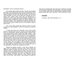 dificuldades". O amor a impulsionava sempre.
Uma exilada cristã na Sibéria escreveu: "Há aqui uma sociedade
sem Deus; um dos membros está unido a mim de modo especial. Ela me
disse: "Não posso compreender que tipo de pessoa você é; tantos aqui a
insultam e abusam de você, mas você ama a todos." Ela me causou
muito sofrimento, mas orei por ela. Mais tarde, perguntou-me se eu
poderia amar. Estendi minhas mãos para ela; abraçamo-nos e
começamos a chorar. Agora oramos juntas. Bárbara converteu-se e foi
atirada na prisão. Perguntei-lhe através das grades: "Bárbara, você
lamenta ter feito isto?" "Não, respondeu ela; se eles me libertassem, iria
novamente e falaria a meus camaradas do maravilhoso amor de Cristo.
Estou tão feliz, porque o Senhor me ama e me considerou digna de
sofrer por Ele."
Aqui o amor brilhou através das grades da prisão, da dureza
humana e de invernos gelados. O amor é um fogo que não pode ser
apagado.
Tio Sam, que nasceu sob a escravidão, viveu na ilha de Santa
Helena, na Carolina do Sul. Uma vez, quando um jovem negro malévolo
entrou em complicações e algumas pessoas tentavam corrigi-lo" disse:
"Vocês apenas devem amá-lo." Aquele velho negro proferira a coisa
mais profunda que poderia ser dita neste Universo. É o que Deus disse,
quando nos viu presos em nossos pecados e suas conseqüências,
"Devemos amá-los." Ele tomou a cruz para nos amar. E aquela cruz era
amor ilimitado. Era a graça de Deus em ação. Não havia outro caminho
para nos converter, a não ser morrer por nós. Não é de admirar que "O
símbolo da fé cristã" não é um arbusto ardente, nem uma pomba, nem
um livro aberto, nem uma aréola ou halo envolvendo o semblante
submisso de alguém, nem esplêndida coroa em honrosa cabeça. É uma
cruz. Não poderia ser nada mais. Pois a cruz é suprema em amor. A
cruz quebranta-me, sucumbe-me, transpassa-me em amor.
Aplicado aos negócios humanos, o amor seria a resposta. Um
vagão cheio de prisioneiros americanos estava sendo levado pela
Alemanha. Depois de ficarem dois dias sem comer, num desvio da
estrada de ferro, os alemães jogaram lá dentro uma caixa da Cruz
Vermelha, de "dieta de prisioneiros de guerra." Eles pensaram que iriam
lutar e matar-se mutuamente, para comer. Um rapaz loiro, com uma
atadura sangrenta na cabeça, agarrou-a e disse: "Rapazes, façamos
disso uma comunhão." Assim fizeram. Todos receberam um pedaço de

cada coisa, em porções iguais. Isso mudou tudo - transformou uma briga
num sacramento. Aquele trem fora bombardeado, mas nenhuma pessoa
se feriu naquele vagão. Ainda que não estivessem protegidos de balas,
estavam salvos, pois "o amor nunca falha" - quer na vida, quer na morte.
CITAÇÕES:
1) Charles L. Allen, God's PsychIatry, p. 117.

 
