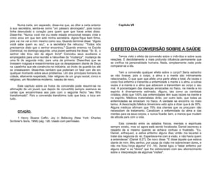 Numa carta, em separado, disse-me que, ao ditar a carta anterior
à sua secretária, sentia-se como "um pássaro alvoroçado", pois nunca
tinha desnudado o coração para quem quer que fosse antes disso.
Disse-lhe: "Nunca você me viu neste estado emocional nesses vinte e
cinco anos em que tem sido minha secretária. Agora fique bem firme,
pois vai me ver a mim mesmo como sou. Quando terminei disse: "Agora
você sabe quem eu sou", e a secretária lhe retrucou: "Todos nós
precisamos disto que o senhor encontrou." Quando ensinou na Escola
Dominical, no domingo seguinte, uma jovem senhora lhe disse: "Sr. B., o
senhor não tirou isto de algum livro!" Convidou seus auxiliares e
empregados para uma reunião e falou-lhes da "mudança", mudança de
uma fé de segunda mão, para uma de primeira. Disse-lhes que se
tivessem mágoas e ressentimentos que os despejassem diante de Deus
na capelinha que ele construíra na indústria, ao invés de guardá-los até
se cristalizarem. Disse-lhes também que poderiam vir falar com ele em
qualquer momento sobre seus problemas. Um dos principais homens da
cidade, altamente respeitado, líder religioso de um grupo social, cívico e
religioso, um Nicodemos moderno, nasceu de novo.
Este capítulo sobre os frutos da conversão pode resumir-se na
afirmação de um jovem que depois de convertido sempre assinava as
cartas que encaminhava aos pais com o seguinte fecho "seu filho
transformado". Pois a conversão transforma tudo que toca, e toca em
tudo.

CITAÇÃO:
1 Henry Sloane Coffin, Joy in Believing (New York: Charles
Scribner's Sons, 1956) pág. 126. Usado com permissão.

Capítulo VII

O EFEITO DA CONVERSÃO SOBRE A SAÚDE
Temos visto o efeito da conversão sobre o indivíduo e sobre suas
relações. É decididamente a mais profunda influência permanente que
se verifica na personalidade humana. Nada, simplesmente nada pode
comparar-se a ela.
Tem a conversão qualquer efeito sobre o corpo? Seria estranho
se não tivesse, pois o corpo, a alma e a mente são intimamente
relacionados. O que quer que afete uma parte afeta o total. Às vezes o
corpo fica enfermo e transmite a enfermidade à mente e à alma, e outras
vezes é a mente e a alma que adoecem e transmitem ao corpo o seu
mal. A porcentagem das doenças enraizadas no físico, na mente e no
espírito é diversamente estimada. Alguns, tais como os cientistas
cristãos, dirão que 100% das enfermidades têm suas raízes na mente e
no espírito. Médicos materialistas dirão, por outro lado, que todas as
enfermidades se enraízam no físico. A verdade se encontra no meio
termo. A Associação Médica Americana está apta a dizer que é de 50%.
Alguns médicos afirmam que 75% dos clientes que os procuram não
necessitam de tratamento. Canalizam a enfermidade da alma e das
mentes para os seus corpos, e nunca ficarão bem, a menos que mudem
de atitude para com a vida.
Esta conexão entre os estados físicos, mentais e espirituais
sempre existiu, mas só agora está sendo focalizada. Daniel escreveu a
respeito de si mesmo quando se achava confuso e frustrado. "Eu,
Daniel, enfraqueci, e estive enfermo alguns dias; então me levantei e
tratei dos negócios do rei. Espantava-me com a visão, e não havia quem
a entendesse” (Daniel 8.27). De novo disse: "E disse àquele que estava
diante de mim: Meu senhor, por causa da visão me sobrevieram dores, e
não me ficou força alguma" (10 .16). Daniel ligou o "estar enfermo por
alguns dias" e as "dores" que lhe sobrevieram com seu aborrecimento
sobre a interpretação de algumas "visões".

 