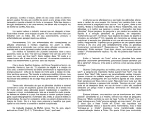no pescoço, ouvidos e braços, partes do seu corpo onde os adornos
seriam usados. Revelou-se o conflito da jovem a uma amiga cristã. Esta
persuadiu a garota a desistir do hindu e conseguiu. Três dias depois a
erupção desapareceu e, em uma semana, lhe deram alta no hospital. Ao
se libertar do conflito, ficou boa.
Um senhor odiava o trabalho manual que era obrigado a fazer.
Suas mãos tiveram uma erupção da pele. Por isso não tinha mais que
trabalhar com as mãos. Ele, em seu subconsciente, produziu a
enfermidade para escapar àquilo que odiava.
Provavelmente 75% das enfermidades são conseqüentes de
atitudes emocionais e mentais negativas. Se assim é, então,
evidentemente a conversão que corrige estas atitudes emocionais e
mentais será o maior processo curativo jamais conhecido.
Um médico no Sanatório de Louisville costumava dizer a seus
pacientes, todos os dias: "Vai bem sua religião? Vai bem seu amor? Se
assim for, você vai ficar bom". Outro médico dizia: "O medo e o
ressentimento são à base de toda a neurose". A conversão converte do
medo e do ressentimento e, por isso, salva da neurose.
Citei o doutor Spafford Ackerley, da Clínica Psiquiátrica Norton, de
Louisville, Kentucky, que diz: "O propósito da religião é a criação da
nova vida, o desenvolvimento do timbre sentimental e a regeneração da
energia psíquica". Volta-se do desejo da morte para o desejo de vida.
Uma senhora escreveu: "No tocante a poderosos conflitos íntimos, meu
corpo tem sido drenado de modo a resistir à enfermidade". A conversão
faz escoar tais conflitos e dá ao corpo força para resistir e lançar fora as
moléstias.
Temos sido informados de que as glândulas pituitária e adrenal
conservam o corpo em equilíbrio quando sob tensões. Se a tensão não
for muito grande estas glândulas podem restabelecer o equilíbrio e
conservar o corpo contrabalançado. Mas se a tensão for muito grande,
as defesas se abatem e o corpo fica exposto a contrair qualquer doença
para a qual esteja propenso. As tensões são, então, a causa de todas as
enfermidades. Se isso for verdadeiro, então nos atiram diretamente nos
braços de Cristo. Ele é a força mais potencial e benéfica que pode
operar na vida interior e conservá-la estável e equilibrada.
Na tradução (inglesa) de Moffat, lemos: "Se há, pois, algum
estímulo em Cristo" (Fp 2.1). "Estímulo em Cristo", que frase!

Li alhures que se alterássemos a secreção das glândulas, alterarse-ia o caráter de uma pessoa. Um homem bom perderia todo o seu
senso de moral e praguejaria como poucos. "Isto é grave", disse a mim
mesmo. "Então a moralidade não está no Novo Testamento, está nas
glândulas, e é melhor que saiamos a pregar o Evangelho das boas
glândulas". Fiquei perplexo. Ao perguntar a um médico se o estado de
espírito e a emoção perturbam as glândulas, ele respondeu:
"Certamente que sim". Continuei: "Que espécie de estado de espírito e
emoções as perturbam?" Em resposta ele mencionou as coisas que
prejudicam a secreção das glândulas e tudo que ele mencionou não era
cristão. Perguntei-lhe: "Supondo que as glândulas de uma pessoa sejam
normais e ele viva uma vida verdadeiramente cristã, as glândulas
funcionariam normalmente?" Respondeu-me: "Elas funcionariam perfeitamente". Então repliquei: "Quer dizer, doutor, que temos glândulas
cristãs?". Ponderadamente replicou: "Eu não lhe poderia dizer nada em
contrário".
Então o "estímulo de Cristo" sobre as glândulas faria estas
glândulas funcionarem perfeitamente, pois nossos corpos são feitos "por
Ele e para Ele". Criou-os, e Ele pode e os torna a criar para seu próprio
emprego.
Quando Cristo perguntou ao inválido junto ao tanque: "queres ficar
são?", a pergunta era importante. Muitos querem ficar "bem", mas não
querem ficar "sãos". Não querem ser personalidades sadias, integrais;
querem curar-se da moléstia específica, para poderem voltar e viver
como sempre, prosseguindo em sua maneira egoísta de vida. Depois
ficam perplexos por Deus não os curar. Não pode haver cura que não
proceda da inteireza, a pessoa total recriada. “Serviços de cura”, para
onde se vai desejando sarar, em vez de tornar o outro são, saudável
oferecem um perigo moral e espiritual, terminando em desilusão e
naufrágio da fé.
Embora brilhante, uma neurótica que se transformara em "meiapessoa", cancelando-se a si mesma, estivera nas mãos de psiquiatra.
Disse-me: "Muito conforto me vem da frase "confie em Cristo"; mas a
frase "entregue-se a Cristo" provoca agitação em meu interior". Por que?
É óbvio que a frase "confie em Cristo" não inquietava sua
autocentralização básica e dava-lhe alivio momentâneo, mas a frase
"entregue-se a Cristo" importava numa transformação desta
autocentralização básica a Cristo. Ela queria Cristo para confortá-la,

 