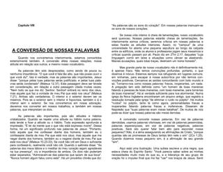 Capítulo VIII

A CONVERSÃO DE NOSSAS PALAVRAS
Quando nos convertemos interiormente, estamos convertidos
exteriormente também. A conversão afeta nossas relações, nossa
atitude em relação aos outros, e mesmo nosso vocabulário.
As palavras têm sido desprezadas, como sendo de pouca ou
nenhuma importância. "O que você é fala tão alto, que não posso ouvir o
que você diz". Isto é verdade, mas as palavras são importantes. Jesus
disse: "porque pelas tuas palavras serás justificado, e pelas tuas palavras serás condenado" (Mateus 12.37). Esta passagem deve ser levada
em consideração, em relação a outra passagem citada muitas vezes:
"Nem todo os que me diz: Senhor, Senhor! entrará no reino dos céus,
mas aquele que faz a vontade de meu Pai que está nos céus" (Mateus
7.21). Ambas são verdadeiras. O interior e o exterior devem ser os
mesmos. Pois se o exterior sem o interior é hipocrisia, também o é o
interior sem o exterior. Se nos convertemos em nossa adoração,
devemos nos converter em nossos trabalhos, e também em nossas
palavras, que interpretam os dois.
As palavras são importantes, pois são atitudes e hábitos
cristalizados. Quando se repete uma atitude ou hábito numa palavra,
esta tende a fixar a atitude ou o hábito. Toda expressão aprofunda a
impressão. "É lei da mente que o que não está expresso morre". Dessa
forma, há um significado profundo nas palavras de Jesus: "Portanto,
todo aquele que me confessar diante dos homens, também eu o
confessarei diante de meu Pai que está nos céus; mas aquele que me
negar diante dos homens, também eu o negarei diante de meu Pai que
está nos céus" (Mateus 10.23-33). Se você não crê em Deus o suficiente
para confessá-lo, realmente você não crê. Quando o salmista disse: "As
palavras dos meus lábios e o meditar do meu coração sejam agradáveis
na tua presença", viu a importância de ambos. Os dois não poderiam
estar separados. "Admiravam-se das palavras que saíam de sua boca".
"Nunca homem algum falou como este". Há um provérbio chinês que diz:

"As palavras são os sons do coração". Em nossas palavras insinuam-se
os sons de nossos corações.
Se nossa vida interior é cheia de lamentações, nosso vocabulário
será queixoso. Nossas palavras estarão cheias de lamentações. Se
interiormente somos críticos, seremos críticos em nossas palavras e
estas fixarão as atitudes interiores. Assim, no "campus" de uma
universidade foi aberta uma pequena sepultura ao longo da calçada
entre os edifícios, onde os alunos e professores jogam seus mexericos e
críticas quando passam por ali. Paulo diz em 2Tm 2.17, daqueles "cuja
linguagem corrói em lares e situações como câncer se alastrando.
Macias acusações, quais tolas traças, destroem um nome honesto".
Mas grande parte de nosso vocabulário não é definitivamente má,
é apenas fraco. Não temos convicções profundas; portanto, o que
dizemos é inócuo. Estamos sempre nos refugiando em lugares comuns,
em ninharias, para escapar à nossa autocrítica por não termos convicções positivas. Cercamos as saídas concordando com todo mundo e
só. Tornamo-nos como nossas palavras: fracos, inoperantes, um nada.
A pregação tem sido definida como "um homem de boas maneiras
falando a pessoas de boas maneiras, com boas maneiras, para torná-las
de boas maneiras". Há aí verdade suficiente para nos atormentar. Numa
igreja da Nova Inglaterra encontraram um arquivo antigo, que registra a
resolução tomada pela igreja "de eliminar o ruído no púlpito". Há muitos
"ruídos" no púlpito, tanto lá como agora, personalidades fracas e
inoperantes falando palavras fracas e inofensivas. Disseram de
Napoleão que "suas palavras eram meias batalhas". De muitos de nós
pode-se dizer que nossas palavras são meias derrotas.
A conversão converte nossas palavras. Em vez de palavras
derrotistas, usamos palavras vitoriosas, em vez de palavras pessimistas,
palavras esperançosas, em vez de palavras negativas, palavras
positivas. Será isto querer falar bem alto para esconder nossa
pequenez? Não, é a alma assegurando as afirmações de Cristo, "porque
quantas são as promessas de Deus tantas têm nele o sim” (2Co 1.20).
Quando dizemos nosso pequeno sim, é a afirmação de seu grande
"sim".
Aqui está uma ilustração. Uma sulista escreve a uma negra, que
estava cheia do Espírito Santo: "Você parecia saber sobre as minhas
necessidades muito mais do que eu, e a liderança de seu grupo de
oração foi o impulso final que me fez "cair" nos braços de Jesus. Senti

 