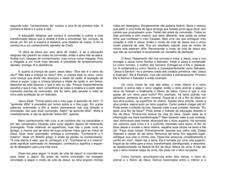 segunda mão; "conhecimento de" conduz a uma fé de primeira mão. A
primeira é literal e a outra é vital.
A educação religiosa que conduz à conversão e cultiva a vida
transformada depois que a recebe é linda e proveitosa. Se, contudo, se
tornar um fim em si mesma é idolatria, uma idolatria de meios. O fim é
conduzi-la a um conhecimento salvador de Cristo.
"A alma se eleva por uma série de crises", e se a educação
religiosa não garantir as crises da conversão, então a alma não se eleva.
Acaba num impasse de conhecimento, mas nunca numa chegada. Pois
a chegada a um nível mais elevado é precedida de arrependimento,
decisão, entrega, fé e obediência.
E quanto à criança de quem Jesus falou: "Dos tais é o reino do
céu?" Não está a criança no reino? Sim, a criança está no reino, como
uma criança que ainda não alcançou a idade da razão. A expiação de
Jesus a supre. Logo a criança alcança a idade da razão e, em breve,
descobre-se está fazendo o que é reto ou não. Porque freqüentemente
escolhe o que é mau, tem consciência de culpa e miséria e a partir deste
momento precisa de conversão. Sai do reino pelo pecado e volta ao
reino pela aceitação de um Salvador.
Jesus disse: "Tomai sobre vós o meu jugo, e aprendei de mim". O
"aprender dEle" é precedido por tomar sobre si o Seu jugo. Em outras
palavras submissão a Ele e assim permanecer sob sua direção e
orientação. Isto quer dizer conversão. Assim "se aprende dEle", direta e
imediatamente, e não se aprende "sobre Ele", apenas.
Mero conhecimento não cura, e se conhece isto na psicanálise e
em seu comparativo fracasso para curar alguém depois de tratamento
prolongado. Pode melhorar as superfícies, mas não o pode curar no
âmago, a menos que se retire de suas próprias mãos para as mãos de
Deus. Quer dizer submissão, entrega e conversão. "Conhece-te a ti
mesmo", disse um filósofo grego, e então se perdeu no conhecimento.
"A vida eterna é esta: que te conheçam a ti". "Conhecer-te a ti mesmo"
pode significar submissão no desespero; conhecê-Lo significa o erguerse do desespero para uma vida nova.
Dizer-nos para seguir "o modo de vida de Jesus" é convidar-nos
para imitar a Jesus. Se antes de minha conversão me tivessem
convidado a seguir o modo de vida de Jesus, eu teria erguido minhas

mãos em desespero. Simplesmente não poderia fazê-lo. Seria o mesmo
que pedir a uma fonte de água amarga que fizesse jorrar água doce; aos
cardos que produzissem uvas. Tentei isto antes da conversão. Todos os
dias prometia a mim mesmo que seria diferente, mas todas as noites
tinha que confessar o meu fracasso. Mas uma vez que entreguei meu
coração e vida a Jesus, então o modo de vida de Jesus era o único
modo possível de vida. Era um resultado natural, pois as raízes de
minha vida estavam nEle. Recomendar o modo de vida de Jesus aos
que não se convertem é recomendar um conselho de perfeição.
O Novo Testamento não nos convida a imitar a Jesus, mas a nos
entregar a Jesus como Senhor e Salvador. Imitar a Jesus é contempláLo como homem, o melhor dos homens. Entregar-se a Ele e obedecêLo, é contemplá-Lo como Senhor e conseqüentemente como Salvador.
"Jesus é Senhor", foi o primeiro credo dos cristãos primitivos, não "Jesus
é Exemplo". Ele é Exemplo, mas não primária e primeiramente. Primeiro
Ele é Senhor e Salvador e então Exemplo.
Os cinco níveis de vida são estes: o mais inferior é o reino
mineral, e acima dele o reino vegetal, então o reino animal, a seguir o
reino do homem e finalmente o Reino de Deus. Como é que a vida
passa de um reino para outro? Por exemplo, há lama pútrida nos
pântanos, pertence ao reino mineral. Ergue-se e vê a flor do lótus em
sua alva pureza, na superfície do charco. Aquela lama pútrida, vendo a
alva pureza, aspira subir ao reino superior. Como poderá chegar até lá?
Pode tentar o método da luta, fazendo valer a sua vontade, dizendo: "Eu
serei uma flor de lótus?" Pode tentar o método da educação dizendo à
flor de lótus: "Ensine-me acerca da vida do lótus. Quem sabe se a
informação me trará transformação?" Nem fazendo valer à sua vontade,
nem dominando pela mente, alcançará ela o reino superior. Há somente
um caminho para cima e é o caminho orientado para baixo. A flor do
lótus desce e invade o reino inferior, espalha suas raízes na lama e lhe
diz: "Faça duas coisas. Primeiramente, expulse sua velha vida. Esteja
disposta a cessar de ser lama. Renuncie ser lama. Em segundo lugar,
entregue sua vida à minha vida. Deixe-me possuí-la completamente e
confie em mim". Assim faz a lama. Ela é tomada por uma vida superior.
Ergue-se da velha para a nova, transformada, transfigurada, e descobrese desabrochando na beleza da flor de lótus. Nasce de cima. A não ser
que o reino mineral nasça de cima, não pode ver o reino da planta.
Como homens, encontramo-nos entre dois reinos, o reino do
animal e o Reino de Deus. Somos tracionados entre o inferior e o

 