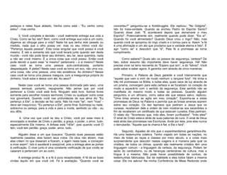 pedaços e neles fique atolado. Venha como está - "Eu venho como
estou" - mas venha.
3. Você completa a decisão - você realmente entrega sua vida a
Cristo. Como se faz isto? Bem, como você entrega sua vida a um outro,
digamos ao cônjuge para a vida? Nada há que tenha sido pesado ou
medido, nada que o olho possa ver, mas no seu íntimo você diz:
"Pertenço àquela pessoa". Esta coisa singular que você possui é você
mesmo. É isto e somente isto que você levará junto quando sair deste
mundo - você não pode levar seu dinheiro, seu lar, seus queridos, nada
a não ser você mesmo. É a única coisa que você possui. Então você
pode decidir a quem esse "si mesmo" pertencerá – a si mesmo? Neste
caso você se torna uma pessoa auto-centralizada, portanto
despedaçada. A plebe? Neste caso você se torna um eco, não uma voz,
urna coisa, não urna pessoa, uma não existência. Ao dinheiro? Nesse
caso você se torna uma pessoa insegura, com a insegurança própria do
dinheiro. Você sobe e desce com ele. Ao sexo?
Neste caso você se torna uma pessoa dominada pelo sexo, urna
pessoa sensual, portanto, repugnante. Não pense que por você
pertencer a Cristo você está livre. Ninguém está livre. Somos livres
somente para escolher nossos senhores. Cristo ou qualquer outra coisa
nos governará. Quando você nas profundezas de sua alma diz "Eu
pertenço a Ele", a decisão se fez certa. Não há mais "se", nem "mas" deve ser inequívoco. "Eu pertenço a Ele", ponto final. Submerja ou nade,
sobreviva ou pereça, para a vida e para a morte, sentindo ou não - eu
sou dEle.
4. Urna vez que você se deu a Cristo, você por esse meio é
encorajado a receber de Cristo o perdão, a graça, o poder, o amor, tudo,
especialmente Ele mesmo. A ênfase está "nEle", pois quando você O
tem, você tem perdão, graça, poder, amor, tudo.
Alguém disse a um que buscava: "Quando duas pessoas estão
realmente casadas, elas fazem seus votos. Os céus não abrem, mas
elas crêem no que disseram e fizeram, e agem nesta base, e começam
a viver assim". Isto é saudável e exeqüível, pois a entrega abre as portas
à verificação. O viver junto é uma constante verificação de que vocês se
casaram e pertencem um ao outro.
A entrega produz fé, e a fé é pura receptividade. A fé dá as boas
vindas àquilo em que você crê. Fé é aceitação. "Quando você se

converteu?" perguntou-se a Kolddrugghe. Ele replicou: "No Gólgota".
Isto foi meia-verdade. Quando se encheu Pedro do Espírito Santo?
Quando disse Joel: "E acontecerá depois que derramarei o meu
Espírito". Potencialmente sim, realmente quando pode dizer: "Eis aí".
Quando foi você alimentado? Quando Deus criou o trigo? Não, mas
quando você se apropriou do trigo criado e o tornou para si. Assim "a fé
é urna afirmação e um ato que proclama que a verdade eterna é fato". É
agir "como se" e descobrir que "é". Pela fé a promessa se torna
cumprimento.
Como saberei? Quais são os passos da segurança, certeza? De
fato, sobre assunto tão importante deve haver segurança. Há! Não
precisa viver na terra nevoenta do "Espero que sim”, e do "talvez". Você
pode saber e saber agora. A garantia vem através de cinco maneiras:
Primeiro, a Palavra de Deus garante a você inteiramente que
"aquele que vem a mim de modo nenhum o lançarei fora". Há trinta e
três mil promessas na Bíblia, e todas elas, quais raios de luz através de
um prisma, convergem para esta certeza e se focalizam no coração de
modo a aquecê-lo com o sentido da segurança. Este sentido não se
manifesta do mesmo modo a todas as pessoas. Quando alguém
perguntou a um africano, como sabia ele que estava salvo, replicou:
"Uma brisa amena se agita em meu coração". Exponha-se a estas
promessas de Deus na Palavra e permita que as brisas amenas soprem
sobre seu coração. Os dez leprosos que pediram a Jesus que os
curasse, receberam dele a ordem de irem mostrar-se aos sacerdotes a
fim de receberem um certificado de que estavam curados. Eles partiram.
O relato diz: "Aconteceu que, indo eles, foram purificados". "Indo eles!"
O sinal de Cristo estava atrás de suas palavras de cura. O sinal de Deus
está atrás das promessas nas Escrituras. Ande por elas, pois elas nunca
o derrubarão. "Aquele que te chama é fiel, e Ele o fará".
Segundo, Aqueles de nós que o experimentamos garantimos-lhe.
Há uma testemunha coletiva. Tenho viajado em todas as nações, no
meio de todas as raças e classes por meio século, e a coisa mais
surpreendente que descobri nestas viagens é a maneira pela qual os
cristãos, de todos os climas, quando são realmente cristãos têm uma
linguagem comum - a linguagem da certeza, da segurança. Podem ter
saído do canibalismo, ou de heranças centenárias de cultura, mas a
língua é a mesma. Não pode haver possibilidade de conluio, de
testemunhas fabricadas. Sai da realidade e eles todos falam a mesma
coisa: Ele me salvou! Na minha Conferência de Mesa Redonda onde

 