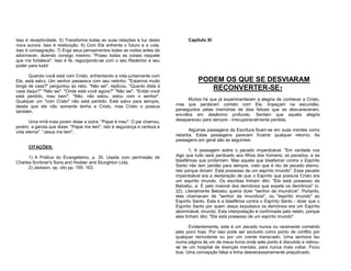 Isso é receptividade. 5) Transforme todas as suas relações à luz desta
nova aurora. Isso é restituição. 6) Com Ele enfrente o futuro e a vida.
Isso é consagração. 7) Erga seus pensamentos todas as noites antes de
adormecer, dizendo consigo mesmo: "Posso todas as coisas naquele
que me fortalece". Isso é fé, regozijando-se com o seu Redentor e seu
poder para tudo!
Quando você está com Cristo, enfrentando a vida juntamente com
Ele, está salvo. Um senhor passeava com seu netinho. "Estamos muito
longe de casa?" perguntou ao neto. "Não sei", replicou. "Quanto dista à
casa daqui?" "Não sei". "Onde está você agora?" "Não sei". "Então você
está perdido, meu bem". "Não, não estou, estou com o senhor".
Qualquer um "com Cristo" não está perdido. Está salvo para sempre,
desde que ele não somente tenha a Cristo, mas Cristo o possua
também.
Uma irmã mais jovem disse a outra: "Papai é meu". O pai chamou,
porém, a garota que disse: "Papai me tem". Isto é segurança e certeza e
vida eterna". “Jesus me tem".
CITAÇÕES:
1) A Prática do Evangelismo, p. 35. Usada com permissão de
Charles Scribner's Sons and Hodder and Stuoghton Ltda.
2) Jackson, op. cito pp. 159, 163.

Capítulo XI

PODEM OS QUE SE DESVIARAM
RECONVERTER-SE?
Muitos há que já experimentaram a alegria de conhecer a Cristo,
mas que perderam contato com Ele, tropeçam na escuridão,
perseguidos pelas memórias de dias felizes que se desvaneceram,
envoltos em desânimo profundo. Sentem que aquela alegria
desapareceu para sempre - irrecuperavelmente perdida.
Algumas passagens da Escritura fixam-se em suas mentes como
rebarba. Estas passagens parecem frustrar qualquer retorno. As
passagens em geral são as seguintes:
1. A passagem sobre o pecado imperdoável. "Em verdade vos
digo que tudo será perdoado aos filhos dos homens; os pecados, e as
blasfêmias que proferirem. Mas aquele que blasfemar contra o Espírito
Santo não tem perdão para sempre, visto que é réu de pecado eterno.
Isto porque diziam: Está possesso de um espírito imundo". Esse pecado
imperdoável era a declaração de que o Espírito que possuía Cristo era
um espírito imundo. Os escribas tinham dito: "Ele está possesso de
Belzebu, e: É pelo maioral dos demônios que expele os demônios" (v.
22). Literalmente Belzebu queria dizer "senhor da imundície". Portanto,
eles chamavam de "senhor da imundície", ou "espírito imundo" ao
Espírito Santo. Esta é a blasfêmia contra o Espírito Santo - dizer que o
Espírito Santo por quem Jesus expulsava os demônios era um Espírito
abominável, imundo. Esta interpretação é confirmada pelo relato, porque
eles tinham dito: "Ele está possesso de um espírito imundo".
Evidentemente, este é um pecado nunca ou raramente cometido
pelo povo hoje. Por isso pode ser excluído como ponto de conflito por
qualquer reincidente ou por um crente transviado. Uma senhora leu
numa página de um de meus livros onde este ponto é discutido e retirouse de um hospital de doenças mentais, para nunca mais voltar. Ficou
boa. Uma concepção falsa a tinha desnecessariamente prejudicado.

 