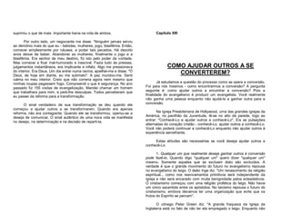 suprimiu o que de mais importante havia na vida de ambos.
Por outro lado, um negociante me disse: “Ninguém jamais serviu
ao demônio mais do que eu - bebidas, mulheres, jogo, blasfêmia. Então,
comecei simplesmente por náusea, a podar tais pecados. Há dezoito
anos deixei de beber. Abandonei as mulheres; finalmente o jogo e a
blasfêmia. Era senhor de meu destino, fiz isto pelo poder da vontade.
Mas comecei a ficar mal-humorado e irascível. Fazia tudo às pressas,
julgamentos instantâneos, era implicante e infeliz. Algo me pressionava
do interior. Era Deus. Um dia entrei numa ravina, ajoelhei-me e disse: "Ó
Deus, de hoje em diante, eu me submeto". A paz inundou-me. Senti
calma no meu interior. Creio que não correria agora nem mesmo que
minhas roupas pegassem fogo. Compreendi o que é segurança. No ano
passado fiz 155 visitas de evangelização. Mandei chamar um homem
que trabalhara para mim, e pedi-lhe desculpas. Todos perceberam que
eu passei da reforma para a transformação.
O sinal verdadeiro de sua transformação se deu quando ele
começou a ajudar outros a se transformarem. Quando era apenas
reforma, não era contagiante. Quando ele se transformou, operou-se a
deseja de comunicar. O sinal autêntico de uma nova vida se manifesta
no desejo, na determinação e na decisão de reparti-la.

Capítulo XIII

COMO AJUDAR OUTROS A SE
CONVERTEREM?
Já estudamos a questão do processo como se opera a conversão.
Foi para nós mesmos - como encontrarmos a conversão? A pergunta
seguinte é: como ajudar outros a encontrar a conversão? Pois a
finalidade do evangelismo é produzir um evangelista. Você realmente
não ganha uma pessoa enquanto não ajudá-la a ganhar outra para a
conversão.
Na Igreja Presbiteriana de Hollywood, uma das grandes igrejas da
América, no pavilhão da Juventude, lê-se no alto da parede, logo ao
entrar: "Conhecê-Lo e ajudar outros a conhecê-Lo". Eis as pulsações
alternadas do coração cristão - conhecê-Lo, ajudar outros a conhecê-Lo.
Você não poderá continuar a conhecê-Lo enquanto não ajudar outros à
experiência semelhante.
Estas atitudes são necessárias se você deseja ajudar outros a
conhecê-Lo:
1. Qualquer um que realmente deseja ganhar outros à conversão
pode fazê-lo. Quando digo "qualquer um" quero dizer "qualquer um"
mesmo. Somente aqueles que se excluem disto são excluídos. A
verdade é que o grande movimento do futuro no evangelismo repousa
no evangelismo do leigo. O deão Inge diz: "Um renascimento da religião
espiritual... como nos reavivamentos primitivos será independente da
igreja e não será encarado com muita benignidade pelos eclesiásticos.
O cristianismo começou com uma religião profética do leigo. Não havia
um único sacerdote entre os apóstolos. No laicismo repousa o futuro do
cristianismo, embora devamos ter uma organização que evite que os
frutos do Espírito se percam".
O cônego Peter Green diz: "A grande fraqueza da Igreja da
Inglaterra está no fato de não ter ela empregado o leigo. Enquanto não

 