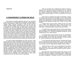Capítulo XV

A CONVERSÃO E O REINO DE DEUS
Nos relatos de conversão registrados neste livro, muito da ênfase
se deu sobre do que a conversão salva: preocupação, auto-centralizada,
temores, ressentimentos, conflitos íntimos, orgulho, mau gênio, falta de
caridade, culpas, impureza, ociosidade, o vazio de uma vida sem
sentido, frustrações, tensões, fugas, materialismo, cobiça. A lista é longa
e importante. A conversão salva de. Mas talvez a pergunta mais
importante é: Para que a conversão salva? Se a ênfase da conversão se
der no de que ela nos salva, significará uma volta - olhar para o passado
na religião. Jesus disse: "Ninguém que, tendo posto a mão no arado,
olha para trás, é apto para o reino de Deus". As reuniões de testemunho
e as de classe de algumas gerações no passado morreram por olharem
para trás, do recontar o que se deu com a conversão no passado. Hal
Luccock diz que se ele morrer na rua atropelado, poder-se-á dizer dele:
"Morreu porque estava olhando o lugar errado". Muitos movimentos e
indivíduos morreram espiritualmente por estarem olhando para o lugar
errado - para trás. Provaram que não eram aptos para o Reino de Deus.
Se muitos morreram espiritualmente por olhar para trás, muitos
outros morreram por olhar para adiante a metas muito pequenas, muito
inadequadas para metas da vida. Muitos se converteram e se uniram à
Igreja como membros, o que é bom, mas não suficientemente bom. Não
podem abandonar todo o seu peso sobre ela, porque se assim o fizerem
se desiludem. Pois a Igreja é constituída de pessoas semelhantes a elas
mesmas - inconstantes. Tantos vagueiam de grupo a grupo em busca
daquela sociedade perfeita. Nunca a encontrarão, porque no momento
que dela participarem, ela não será perfeita. Quando me dizem: "Há
hipócritas na igreja", minha resposta é: "Entre para ela, e teremos
absorvido mais um". A Igreja é a melhor sociedade sobre a terra, contém
a melhor vida da humanidade, mas, mesmo assim, se você confiar
inteiramente nela com sua meta de vida ela o abandonará.

Outros se convertem com a esperança de escapar do inferno e
alcançar o céu. Isso está envolvido na conversão, mas se é realizada
com esse alvo, também ela o abaterá. Se você busca o céu como um
alvo, quando o alcançar não se ajustará a ele, porque você teve um
falso motivo ao tentar alcançá-lo. O céu é um subproduto e não o alvo
ou fim.
Outros ainda se convertem para escapar à infelicidade, à doença,
ao fracasso. Elas se incluem na conversão, mas se a tônica estiver
nessas coisas, elas também se tornam inadequadas como alvos de vida,
porque se se buscá-las por si mesmas elas deslizarão de seus dedos
gananciosos. São subprodutos de algo maior e melhor. O que é melhor
e maior?
O próprio Jesus nunca foi maior e melhor do que ao dar esse
maior e melhor. Com infalível visão indicou o Reino de Deus como
aquilo para o qual os convertidos se convertem. A conversão, o novo
nascimento, se fundamenta dentro da estrutura do Reino de Deus.
O arrependimento estava nessa estrutura. "Dai por diante passou
Jesus a pregar e a dizer: Arrependei-vos porque está próximo o Reino
dos Céus!" Mateus 4.17. Você não se arrependeu somente de, você se
arrependeu para, para o Reino de Deus.
A conversão estava nessa estrutura: "Se não vos converterdes e
não vos tornardes como crianças, de modo algum entrareis no Reino
dos Céus" Mateus 18.3. De novo aqui você não se converteu somente
de - você se converteu para - para o Reino de Deus.
O novo nascimento está nessa estrutura: "Se alguém não nascer
de novo, não pode ver o Reino de Deus" João 3.3. Aqui o recém-nascido
não é nascido meramente das entranhas do passado, mas nasce para
uma nova vida e um novo fundamento de relações no Reino de Deus.
O Reino de Deus é o todo e o fim do arrependimento, conversão e
novo nascimento. Isso é de extrema importância porque eles o
apresentam ao mais surpreendente fato individual e social do universo o Reino de Deus.
Que queria Jesus dizer por Reino de Deus? Ele o chamou de seu
Evangelho: "Percorria... pregando o Evangelho do Reino" Mateus 4.23.
Foi o único fato que Ele chamou de Seu "Evangelho", e ordenou-lhes
que fossem e pregassem o "Evangelho do Reino". O que Ele quis dizer

 