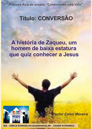 Primeira Aula do projeto “Construindo uma Vida”
Título: CONVERSÃO
A história de Zaqueu, um
homem de baixa estatura
que quiz conhecer a Jesus
Pastor Celso Moreira
IEQ- IGREJADOEVANGELHOQUADRANGULAR
CIDADE PATRIARCA
IEQ – IGREJA EVANGELHO QUADRANGULAR – CIDADE PATRIARCA
 