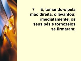 7  E, tomando-o pela mão direita, o levantou; imediatamente, os seus pés e tornozelos se firmaram; 