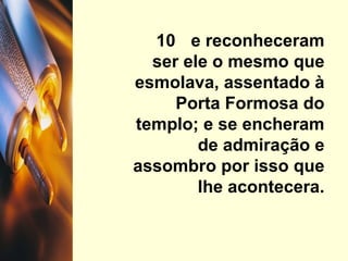 10  e reconheceram ser ele o mesmo que esmolava, assentado à Porta Formosa do templo; e se encheram de admiração e assombro por isso que lhe acontecera. 