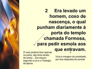 2  Era levado um homem, coxo de nascença, o qual punham diariamente à porta do templo chamada Formosa, para pedir esmola aos que entravam. O coxo poderia ficar apenas na porta, não tinha direito de entrar... Era impuro segundo a Lei e a Teologia da época. Vivia à margem da sociedade, por isso dependia de esmola 