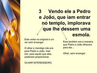 3  Vendo ele a Pedro e João, que iam entrar no templo, implorava que lhe dessem uma esmola. Este verbo no original é um ver sem enxergar. O olhar o mendigo não era para Pedro e João, mas sim, para aquilo que eles poderiam proporcionar. OLHAR INTERESSEIRO. Esta também era a maneira que Pedro e João olhavam para ele... Olhar, sem enxergar. 