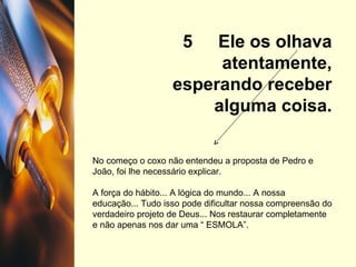 5  Ele os olhava atentamente, esperando receber alguma coisa. No começo o coxo não entendeu a proposta de Pedro e João, foi lhe necessário explicar. A força do hábito... A lógica do mundo... A nossa educação... Tudo isso pode dificultar nossa compreensão do verdadeiro projeto de Deus... Nos restaurar completamente e não apenas nos dar uma “ ESMOLA”. 