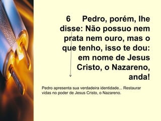 6  Pedro, porém, lhe disse: Não possuo nem prata nem ouro, mas o que tenho, isso te dou: em nome de Jesus Cristo, o Nazareno, anda! Pedro apresenta sua verdadeira identidade... Restaurar vidas no poder de Jesus Cristo, o Nazareno.  