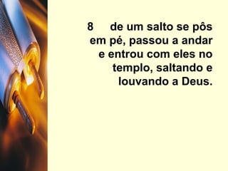8  de um salto se pôs em pé, passou a andar e entrou com eles no templo, saltando e louvando a Deus. 