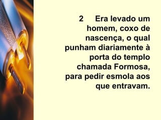 2  Era levado um homem, coxo de nascença, o qual punham diariamente à porta do templo chamada Formosa, para pedir esmola aos que entravam. 