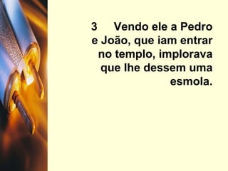 3  Vendo ele a Pedro e João, que iam entrar no templo, implorava que lhe dessem uma esmola. 