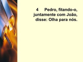 4  Pedro, fitando-o, juntamente com João, disse: Olha para nós. 