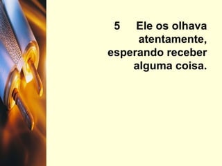 5  Ele os olhava atentamente, esperando receber alguma coisa. 