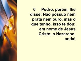6  Pedro, porém, lhe disse: Não possuo nem prata nem ouro, mas o que tenho, isso te dou: em nome de Jesus Cristo, o Nazareno, anda! 