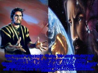 Quando satanás ouviu isso ficou furioso.Quando satanás ouviu isso ficou furioso.
Ele disse a Jesus:Ele disse a Jesus: “Sabe de uma coisa: eu“Sabe de uma coisa: eu
cometi um grande erro! Estou muitocometi um grande erro! Estou muito
arrependido. Por favor, deixe-me voltar aoarrependido. Por favor, deixe-me voltar ao
Céu.”Céu.”
Quando satanás disse isso, Jesus olhou paraQuando satanás disse isso, Jesus olhou para
ele e começou a chorar incontrolavelmente.ele e começou a chorar incontrolavelmente.
Jesus ainda chorando disse:Jesus ainda chorando disse: ‘Não poderei deixá-lo‘Não poderei deixá-lo
voltar para o Céu. E a razão porque Eu estou lhevoltar para o Céu. E a razão porque Eu estou lhe
dizendo isso é que a rebelião em seu coração é muitodizendo isso é que a rebelião em seu coração é muito
forte, e tu não estás tendo um arrependimentoforte, e tu não estás tendo um arrependimento
sincero.”sincero.”
 