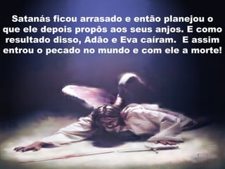 Satanás ficou arrasado e então planejou o
que ele depois propôs aos seus anjos. E como
resultado disso, Adão e Eva caíram. E assim
entrou o pecado no mundo e com ele a morte!
 