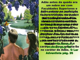 Adão antes da queda eraAdão antes da queda era
um nobre ser comum nobre ser com
Faculdades Superiores eFaculdades Superiores e
sua vontade em harmoniasua vontade em harmonia
com a Vontade de Deus.com a Vontade de Deus.
Suas afeições estavamSuas afeições estavam
centralizadas no Céu.centralizadas no Céu.
Temperança pág. 11Temperança pág. 11
Adão estava na perfeiçãoAdão estava na perfeição
da humanidade; era a obrada humanidade; era a obra
prima da Criação. Nãoprima da Criação. Não
havia nenhuma sombrahavia nenhuma sombra
que se interpusesse entreque se interpusesse entre
ele e seu Criador. Eleele e seu Criador. Ele
conhecia a Deus como seuconhecia a Deus como seu
bondoso Pai. Em todas asbondoso Pai. Em todas as
coisas, sua vontade estavacoisas, sua vontade estava
em conformidade com aem conformidade com a
vontade de Deus. E ovontade de Deus. E o
caráter de Deus refletia-Secaráter de Deus refletia-Se
no caráter de Adão.no caráter de Adão. O LarO Lar
Adventista pág. 26Adventista pág. 26
Sua natureza estava em
harmonia com a vontade
de Deus. A sua mente era
capaz de compreender as
coisas Divinas. Suas
afeições eram puras. Seus
Apetites e Paixões
estavam sob o controle da
Razão. Patriarcas e
Profetas pág. 45
 