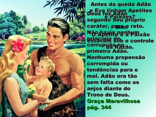 Antes da queda AdãoAntes da queda Adão
e Eva tinham Apetitese Eva tinham Apetites
e Paixões?e Paixões?
Deus fez AdãoDeus fez Adão
segundo Seu própriosegundo Seu próprio
caráter, puro e reto.caráter, puro e reto.
Não havia nenhumNão havia nenhum
princípio deprincípio de
corrupção nocorrupção no
primeiro Adão.primeiro Adão.
Nenhuma propensãoNenhuma propensão
corrompida oucorrompida ou
tendências para otendências para o
mal. Adão era tãomal. Adão era tão
sem falta como ossem falta como os
anjos diante doanjos diante do
Trono de Deus.Trono de Deus.
Graça MaravilhosaGraça Maravilhosa
pág. 344pág. 344
Sim.
O Apetite e a PaixãoO Apetite e a Paixão
estavam sob o controleestavam sob o controle
da Razão.da Razão.
 