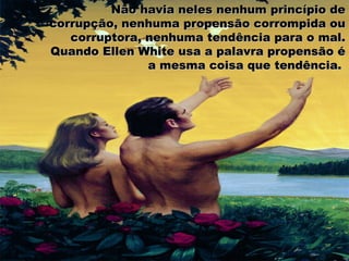 Não havia neles nenhum princípio deNão havia neles nenhum princípio de
corrupção, nenhuma propensão corrompida oucorrupção, nenhuma propensão corrompida ou
corruptora, nenhuma tendência para o mal.corruptora, nenhuma tendência para o mal.
Quando Ellen White usa a palavra propensão éQuando Ellen White usa a palavra propensão é
a mesma coisa que tendência.a mesma coisa que tendência.
 