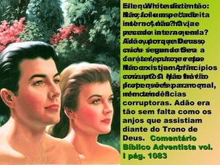 No que consistia aNo que consistia a
força de assalto feitaforça de assalto feita
sobre Adão? O quesobre Adão? O que
causou a sua queda?causou a sua queda?
Em outras palavras,Em outras palavras,
onde é que estava aonde é que estava a
força de ataque queforça de ataque que
fez com que Adãofez com que Adão
caísse? O que foi tãocaísse? O que foi tão
forte que fez com queforte que fez com que
ele caísse?ele caísse?
Ellen White diz então:Ellen White diz então:
Não foi um pecadoNão foi um pecado
interno; não haviainterno; não havia
pecado interno empecado interno em
Adão, porque Deus oAdão, porque Deus o
criou segundo Seucriou segundo Seu
caráter, puro e reto.caráter, puro e reto.
Não existiam princípiosNão existiam princípios
corruptos. Não haviacorruptos. Não havia
propensões para o mal,propensões para o mal,
nem tendênciasnem tendências
corruptoras. Adão eracorruptoras. Adão era
tão sem falta como ostão sem falta como os
anjos que assistiamanjos que assistiam
diante do Trono dediante do Trono de
Deus.Deus. ComentárioComentário
Bíblico Adventista vol.Bíblico Adventista vol.
I pág. 1083I pág. 1083
 