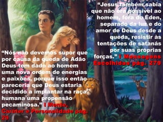 “Jesus também sabia
que não era possível ao
homem, fora do Éden,
separado da luz e do
amor de Deus desde a
queda, resistir às
tentações de satanás
por suas próprias
forças.” I MensagensI Mensagens
Escolhidas pág. 279Escolhidas pág. 279
“Nós não devemos supor que
por causa da queda de Adão
Deus tem dado ao homem
uma nova ordem de energias
e paixões, porque isso então
pareceria que Deus estaria
decidido a implantar na raça
humana uma propensão
pecaminosa.” I Mente,I Mente,
CaráterCaráter e Personalidade pág.e Personalidade pág.
2929
 