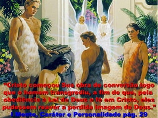 ““Cristo começou Sua obra de conversão logoCristo começou Sua obra de conversão logo
que o homem transgrediu, a fim de que, pelaque o homem transgrediu, a fim de que, pela
obediência à Lei de Deus e fé em Cristo, elesobediência à Lei de Deus e fé em Cristo, eles
pudessem reaver a perdida imagem de Deus.”pudessem reaver a perdida imagem de Deus.”
II Mente, Caráter e Personalidade pág. 29Mente, Caráter e Personalidade pág. 29
 