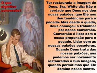 Ter restaurada a imagem deTer restaurada a imagem de
Deus. Sra. White diz: Não éDeus. Sra. White diz: Não é
verdade que Deus nos deuverdade que Deus nos deu
novas paixões, que Ele nosnovas paixões, que Ele nos
deu tendências para odeu tendências para o
pecado. Mas desde a queda,pecado. Mas desde a queda,
Deus começou a trabalharDeus começou a trabalhar
por nossa conversão.por nossa conversão.
Conversão é lidar com aConversão é lidar com a
nossa propensão para onossa propensão para o
pecado. Lidar com aspecado. Lidar com as
nossas paixões pecadoras.nossas paixões pecadoras.
Quando Deus trata dasQuando Deus trata das
nossas paixões, nósnossas paixões, nós
podemos ser novamentepodemos ser novamente
restaurados a Sua imagem,restaurados a Sua imagem,
quando permitimos que Elequando permitimos que Ele
domine nossa mente.domine nossa mente.
O queO que
significasignifica
conversão?conversão?
 