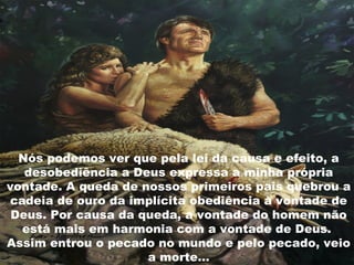 Nós podemos ver que pela lei da causa e efeito, a
desobediência a Deus expressa a minha própria
vontade. A queda de nossos primeiros pais quebrou a
cadeia de ouro da implícita obediência à vontade de
Deus. Por causa da queda, a vontade do homem não
está mais em harmonia com a vontade de Deus.
Assim entrou o pecado no mundo e pelo pecado, veio
a morte...
 