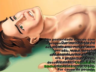 Sua posteridade nasceu comSua posteridade nasceu com
a propensão inerente para aa propensão inerente para a
desobediência. Porque Adãodesobediência. Porque Adão
caiu, todos os seuscaiu, todos os seus
descendentes herdaram adescendentes herdaram a
propensão para apropensão para a
desobediência.desobediência. ComentárioComentário
Bíblico Adventista vol. 5 pág.Bíblico Adventista vol. 5 pág.
11281128
O primeiro Adão foiO primeiro Adão foi
criado puro, um ser semcriado puro, um ser sem
pecado, sem a manchapecado, sem a mancha
do pecado sobre ele. Eledo pecado sobre ele. Ele
era a imagem de Deus.era a imagem de Deus.
Ele poderia cair. E EleEle poderia cair. E Ele
caiu pela transgressão.caiu pela transgressão.
Por causa do pecado.Por causa do pecado.
 