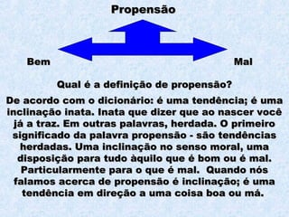 PropensãoPropensão
BemBem MalMal
De acordo com o dicionário: é uma tendência; é umaDe acordo com o dicionário: é uma tendência; é uma
inclinação inata. Inata que dizer que ao nascer vocêinclinação inata. Inata que dizer que ao nascer você
já a traz. Em outras palavras, herdada. O primeirojá a traz. Em outras palavras, herdada. O primeiro
significado da palavra propensão - são tendênciassignificado da palavra propensão - são tendências
herdadas. Uma inclinação no senso moral, umaherdadas. Uma inclinação no senso moral, uma
disposição para tudo àquilo que é bom ou é mal.disposição para tudo àquilo que é bom ou é mal.
Particularmente para o que é mal. Quando nósParticularmente para o que é mal. Quando nós
falamos acerca de propensão é inclinação; é umafalamos acerca de propensão é inclinação; é uma
tendência em direção a uma coisa boa ou má.tendência em direção a uma coisa boa ou má.
Qual é a definição de propensão?Qual é a definição de propensão?
 
