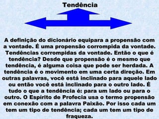 TendênciaTendência
A definição do dicionário equipara a propensão comA definição do dicionário equipara a propensão com
a vontade. É uma propensão corrompida da vontade.a vontade. É uma propensão corrompida da vontade.
Tendências corrompidas da vontade. Então o que éTendências corrompidas da vontade. Então o que é
tendência? Desde que propensão é o mesmo quetendência? Desde que propensão é o mesmo que
tendência, é alguma coisa que pode ser herdada. Atendência, é alguma coisa que pode ser herdada. A
tendência é o movimento em uma certa direção. Emtendência é o movimento em uma certa direção. Em
outras palavras, você está inclinado para aquele ladooutras palavras, você está inclinado para aquele lado
ou então você está inclinado para o outro lado. Éou então você está inclinado para o outro lado. É
tudo o que a tendência é: para um lado ou para otudo o que a tendência é: para um lado ou para o
outro. O Espírito de Profecia usa o termo propensãooutro. O Espírito de Profecia usa o termo propensão
em conexão com a palavra Paixão. Por isso cada umem conexão com a palavra Paixão. Por isso cada um
tem um tipo de tendência; cada um tem um tipo detem um tipo de tendência; cada um tem um tipo de
fraqueza.fraqueza.
 