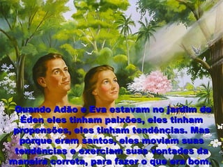 Quando Adão e Eva estavam no jardim doQuando Adão e Eva estavam no jardim do
Éden eles tinham paixões, eles tinhamÉden eles tinham paixões, eles tinham
propensões, eles tinham tendências. Maspropensões, eles tinham tendências. Mas
porque eram santos, eles moviam suasporque eram santos, eles moviam suas
tendências e exerciam suas vontades datendências e exerciam suas vontades da
maneira correta, para fazer o que era bom.maneira correta, para fazer o que era bom.
 